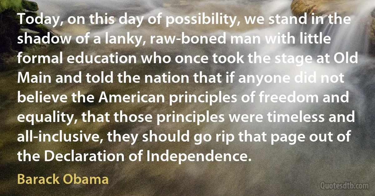 Today, on this day of possibility, we stand in the shadow of a lanky, raw-boned man with little formal education who once took the stage at Old Main and told the nation that if anyone did not believe the American principles of freedom and equality, that those principles were timeless and all-inclusive, they should go rip that page out of the Declaration of Independence. (Barack Obama)