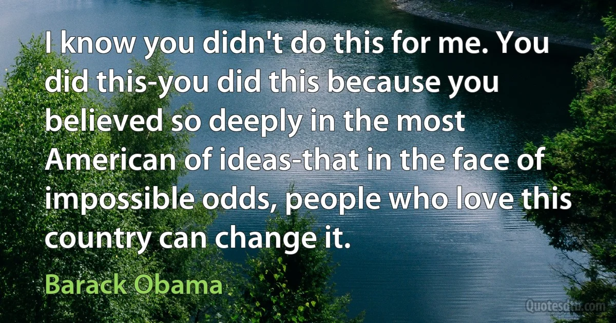 I know you didn't do this for me. You did this-you did this because you believed so deeply in the most American of ideas-that in the face of impossible odds, people who love this country can change it. (Barack Obama)