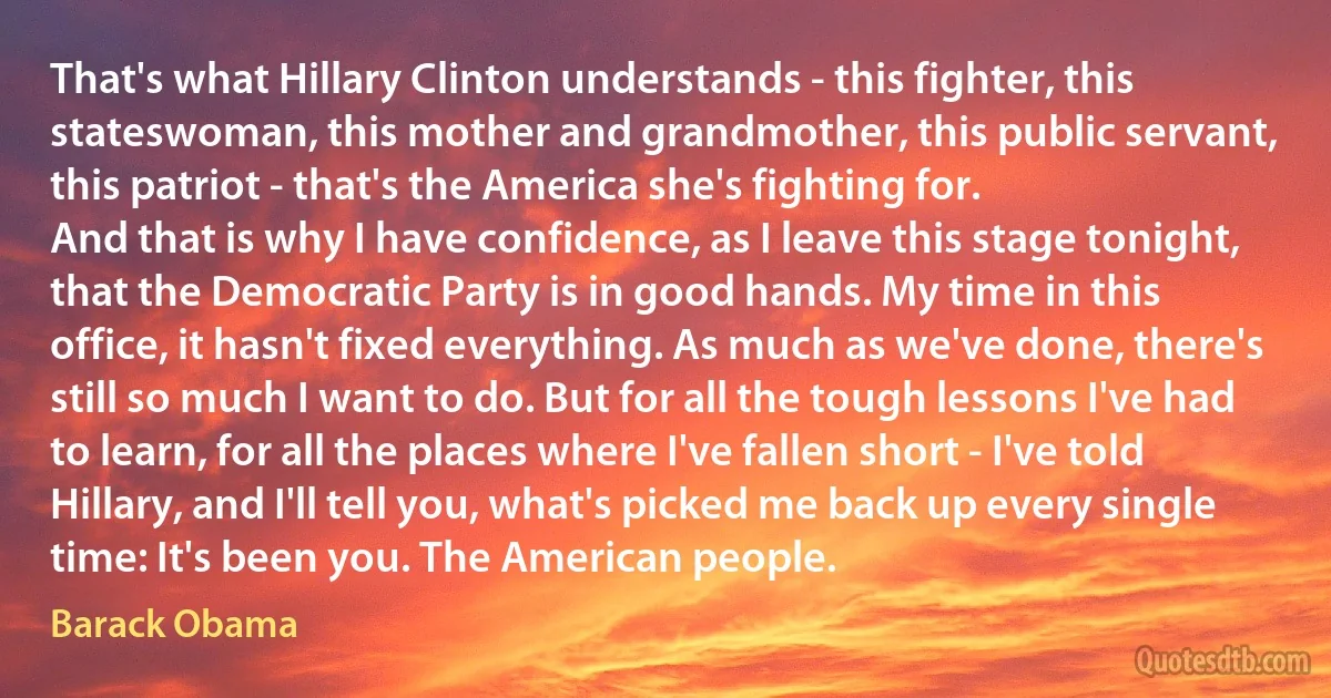 That's what Hillary Clinton understands - this fighter, this stateswoman, this mother and grandmother, this public servant, this patriot - that's the America she's fighting for.
And that is why I have confidence, as I leave this stage tonight, that the Democratic Party is in good hands. My time in this office, it hasn't fixed everything. As much as we've done, there's still so much I want to do. But for all the tough lessons I've had to learn, for all the places where I've fallen short - I've told Hillary, and I'll tell you, what's picked me back up every single time: It's been you. The American people. (Barack Obama)