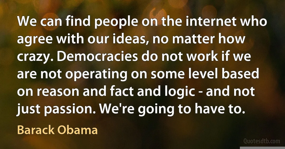 We can find people on the internet who agree with our ideas, no matter how crazy. Democracies do not work if we are not operating on some level based on reason and fact and logic - and not just passion. We're going to have to. (Barack Obama)