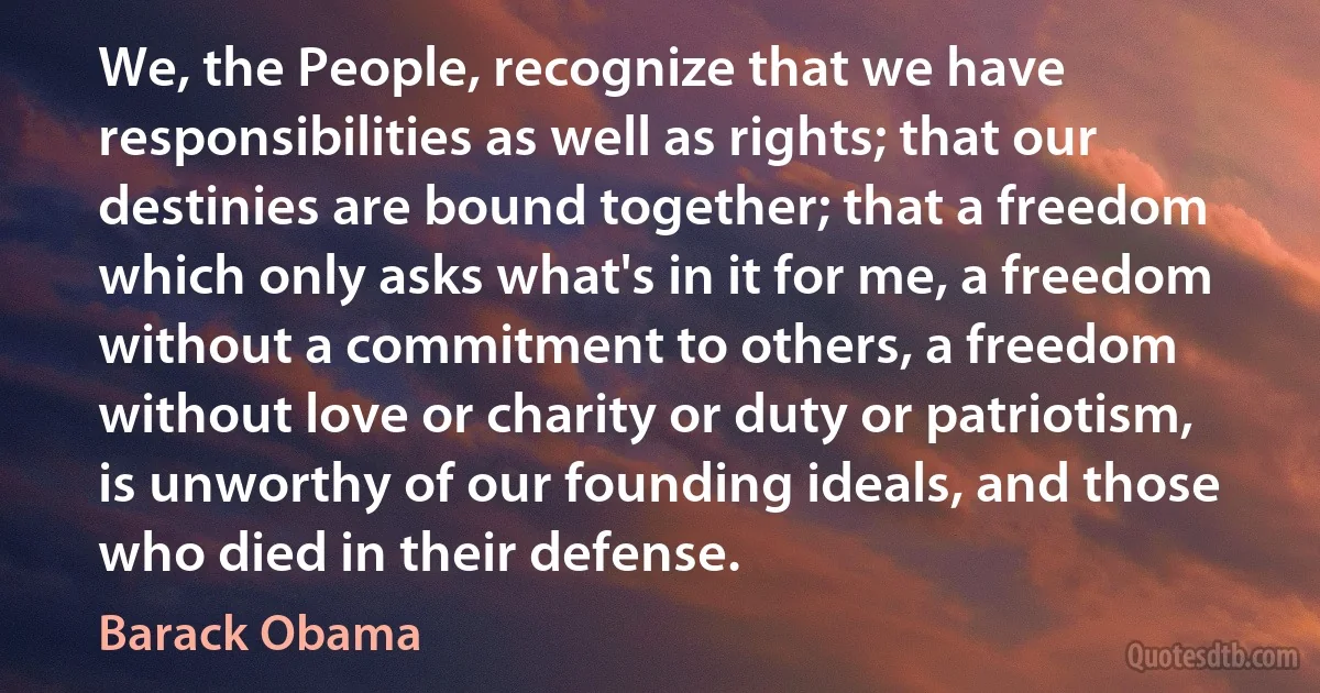 We, the People, recognize that we have responsibilities as well as rights; that our destinies are bound together; that a freedom which only asks what's in it for me, a freedom without a commitment to others, a freedom without love or charity or duty or patriotism, is unworthy of our founding ideals, and those who died in their defense. (Barack Obama)