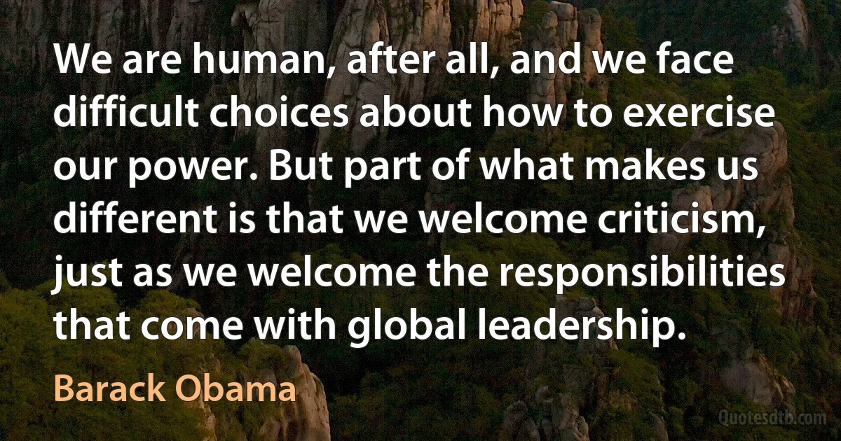 We are human, after all, and we face difficult choices about how to exercise our power. But part of what makes us different is that we welcome criticism, just as we welcome the responsibilities that come with global leadership. (Barack Obama)