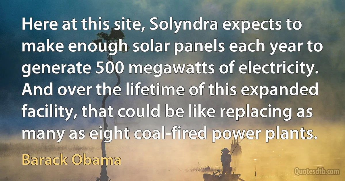 Here at this site, Solyndra expects to make enough solar panels each year to generate 500 megawatts of electricity. And over the lifetime of this expanded facility, that could be like replacing as many as eight coal-fired power plants. (Barack Obama)