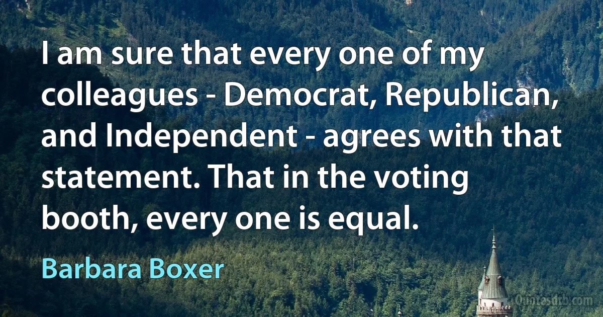 I am sure that every one of my colleagues - Democrat, Republican, and Independent - agrees with that statement. That in the voting booth, every one is equal. (Barbara Boxer)