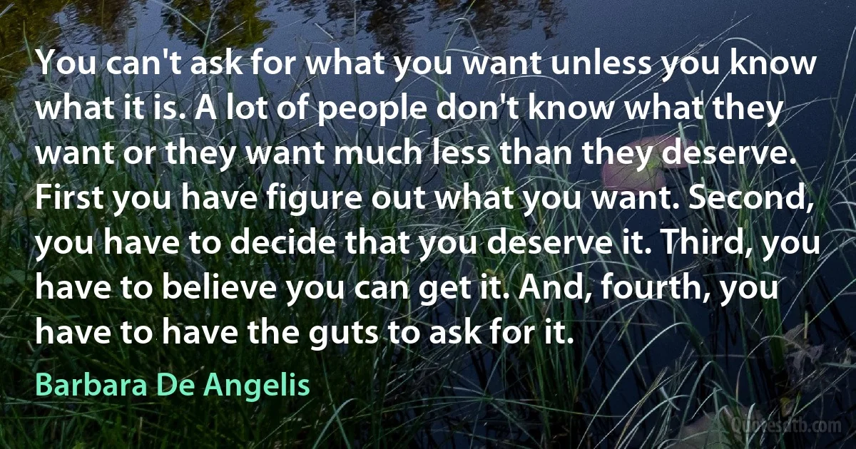 You can't ask for what you want unless you know what it is. A lot of people don't know what they want or they want much less than they deserve. First you have figure out what you want. Second, you have to decide that you deserve it. Third, you have to believe you can get it. And, fourth, you have to have the guts to ask for it. (Barbara De Angelis)