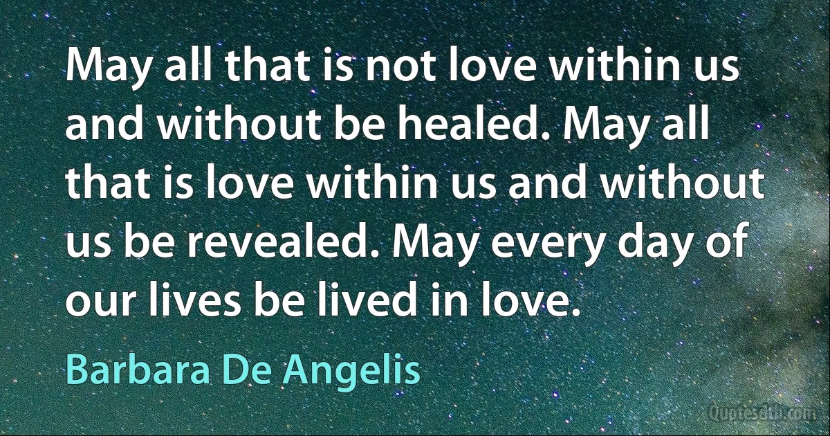 May all that is not love within us and without be healed. May all that is love within us and without us be revealed. May every day of our lives be lived in love. (Barbara De Angelis)