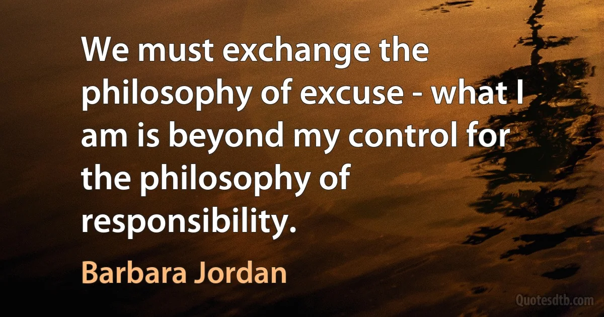 We must exchange the philosophy of excuse - what I am is beyond my control for the philosophy of responsibility. (Barbara Jordan)