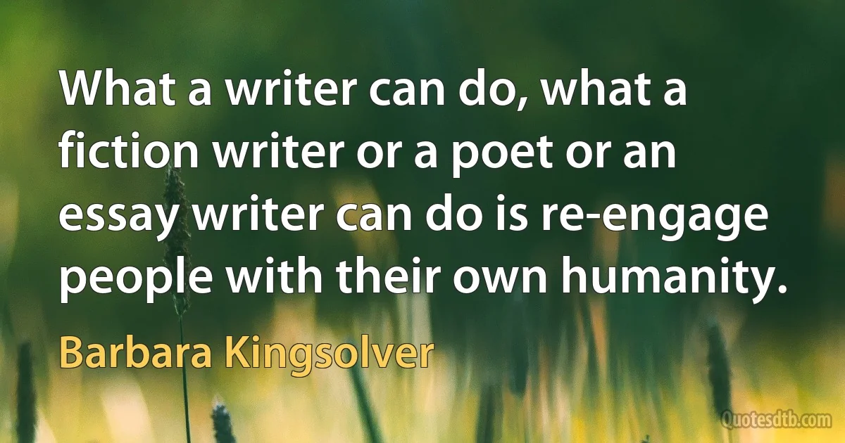 What a writer can do, what a fiction writer or a poet or an essay writer can do is re-engage people with their own humanity. (Barbara Kingsolver)