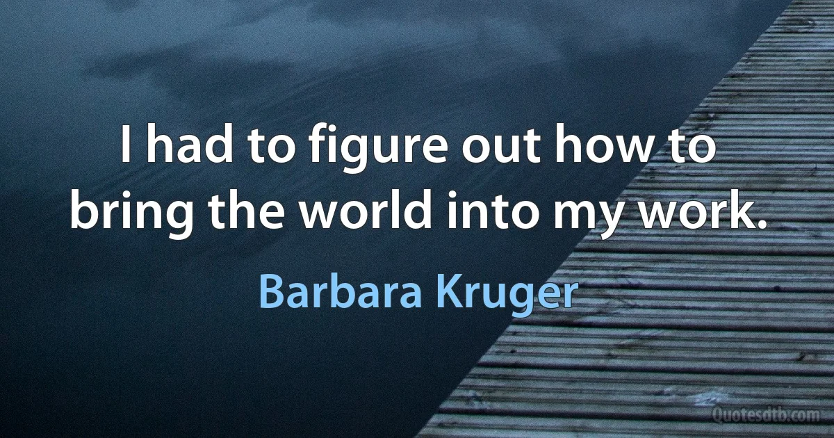 I had to figure out how to bring the world into my work. (Barbara Kruger)