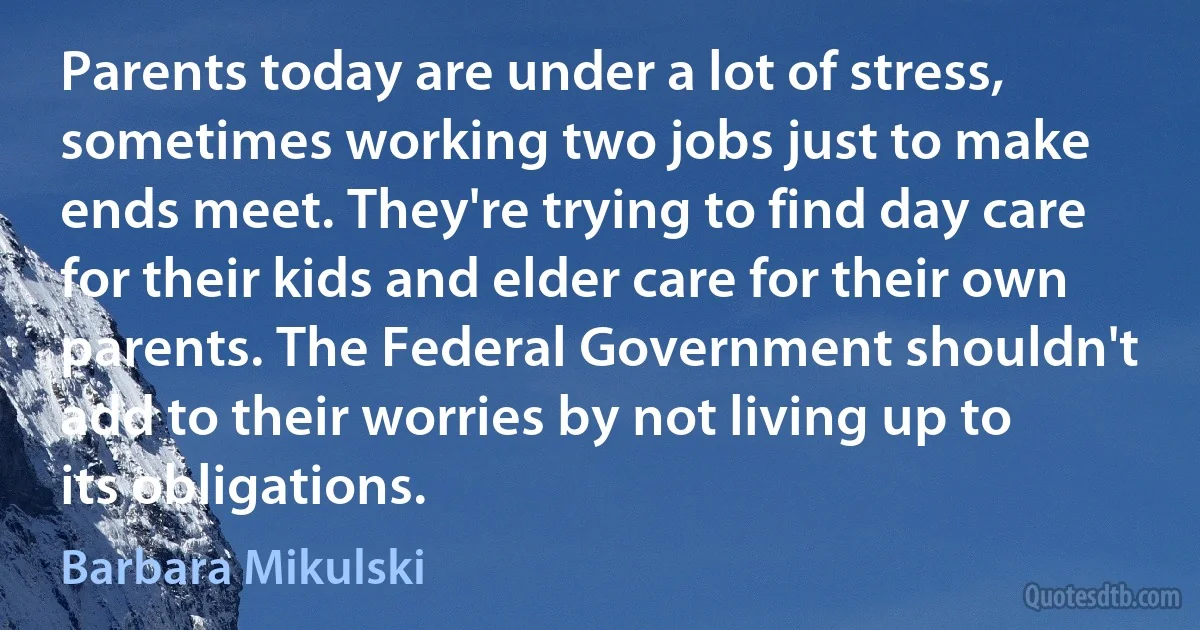 Parents today are under a lot of stress, sometimes working two jobs just to make ends meet. They're trying to find day care for their kids and elder care for their own parents. The Federal Government shouldn't add to their worries by not living up to its obligations. (Barbara Mikulski)