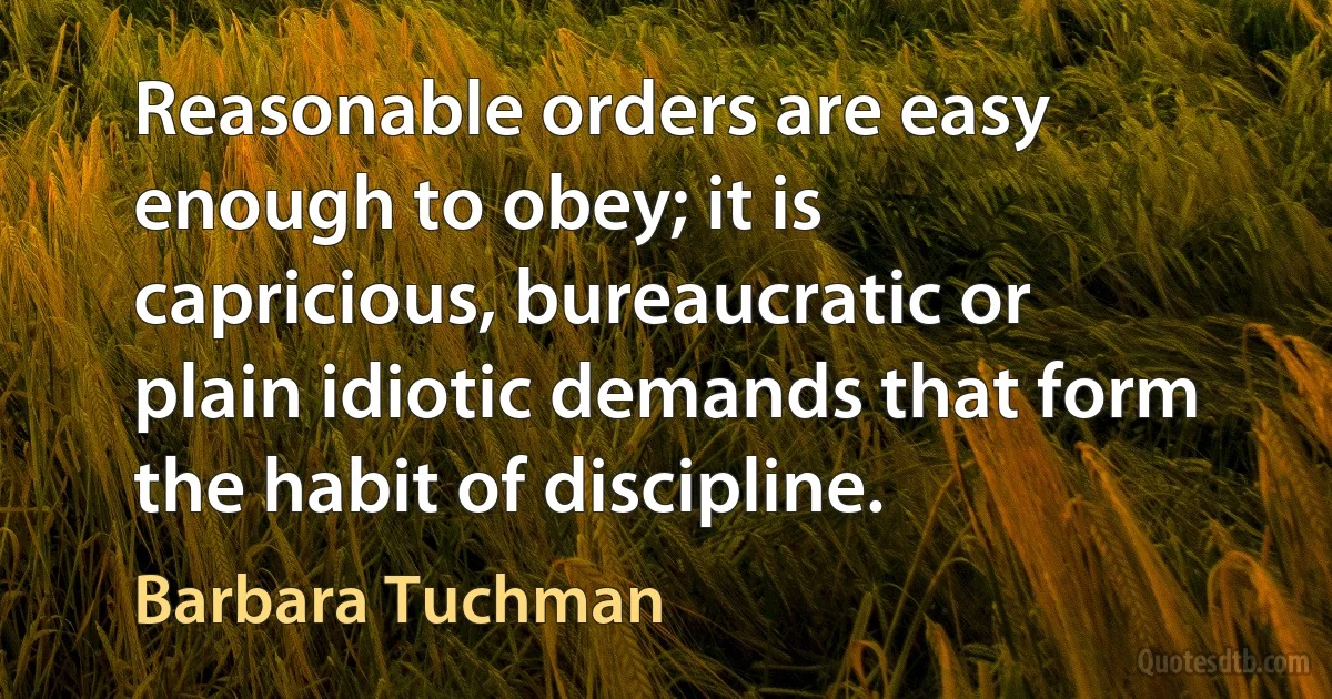 Reasonable orders are easy enough to obey; it is capricious, bureaucratic or plain idiotic demands that form the habit of discipline. (Barbara Tuchman)