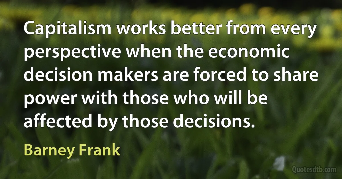 Capitalism works better from every perspective when the economic decision makers are forced to share power with those who will be affected by those decisions. (Barney Frank)