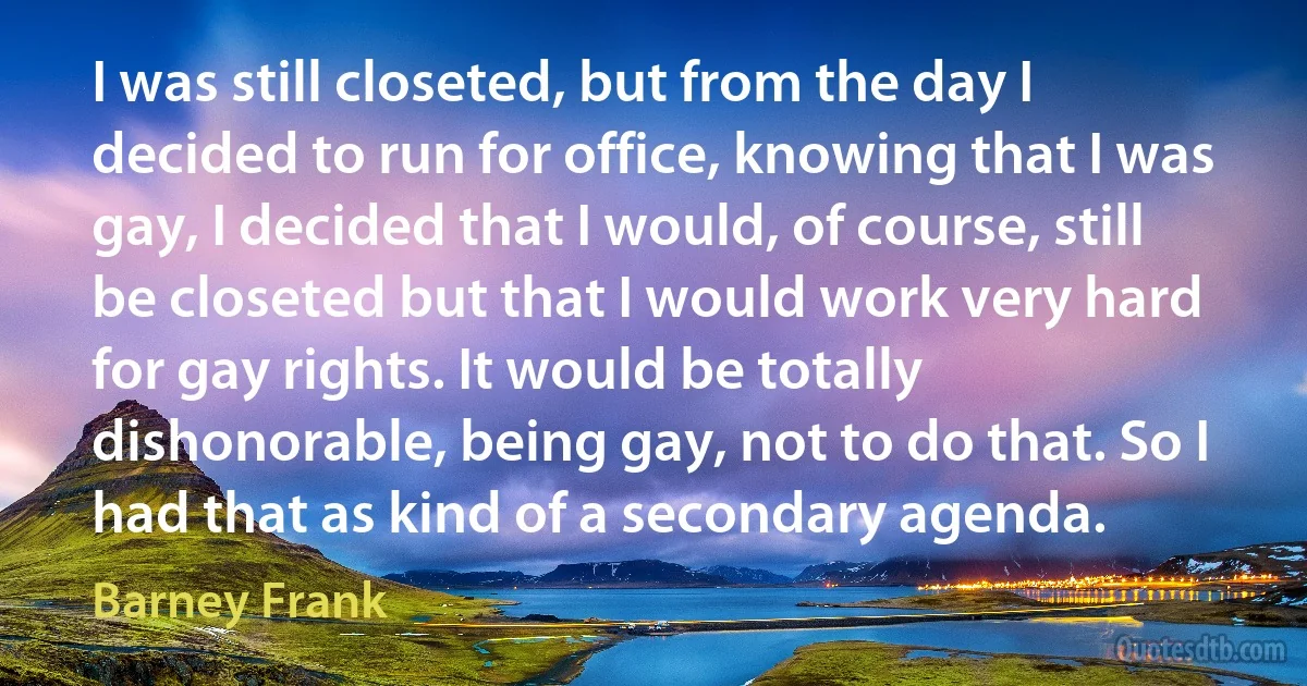 I was still closeted, but from the day I decided to run for office, knowing that I was gay, I decided that I would, of course, still be closeted but that I would work very hard for gay rights. It would be totally dishonorable, being gay, not to do that. So I had that as kind of a secondary agenda. (Barney Frank)