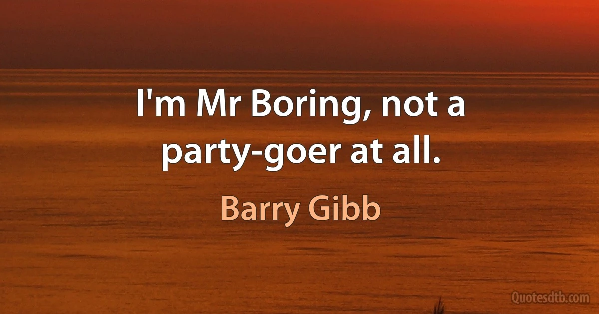 I'm Mr Boring, not a party-goer at all. (Barry Gibb)