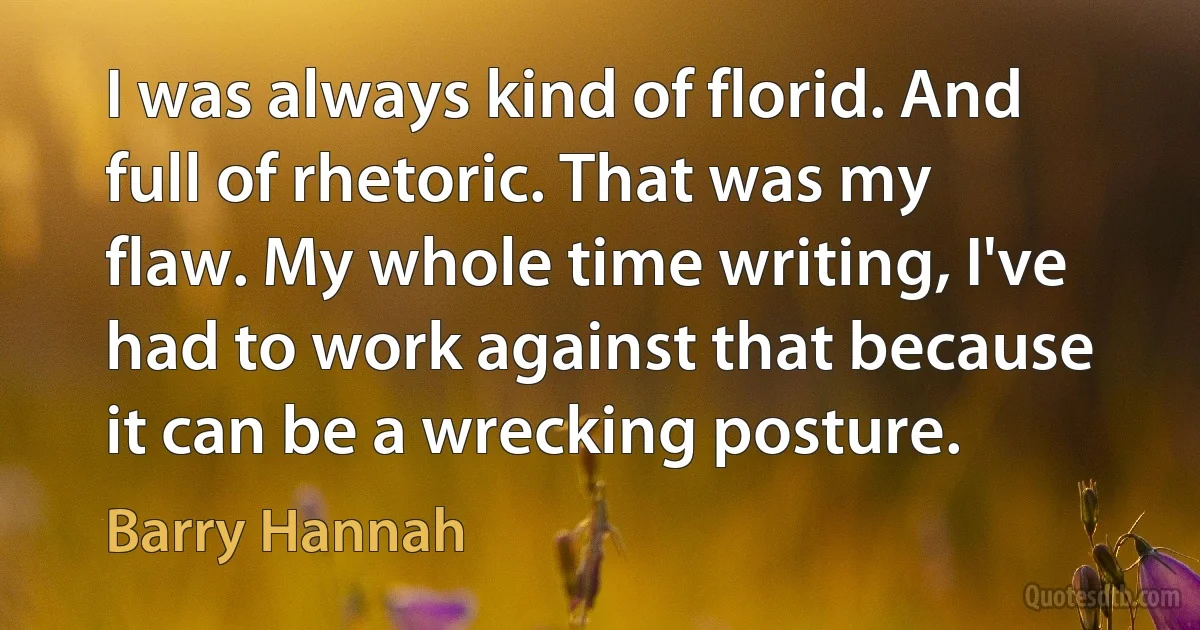 I was always kind of florid. And full of rhetoric. That was my flaw. My whole time writing, I've had to work against that because it can be a wrecking posture. (Barry Hannah)