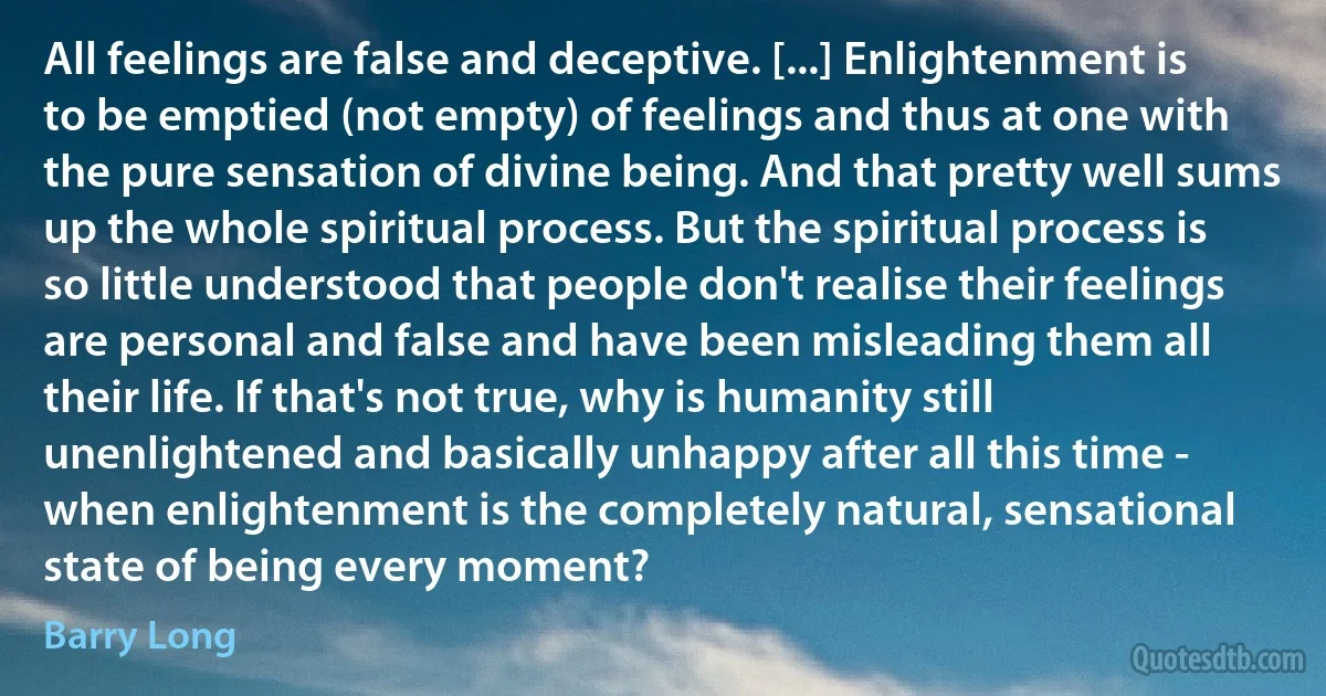 All feelings are false and deceptive. [...] Enlightenment is to be emptied (not empty) of feelings and thus at one with the pure sensation of divine being. And that pretty well sums up the whole spiritual process. But the spiritual process is so little understood that people don't realise their feelings are personal and false and have been misleading them all their life. If that's not true, why is humanity still unenlightened and basically unhappy after all this time - when enlightenment is the completely natural, sensational state of being every moment? (Barry Long)