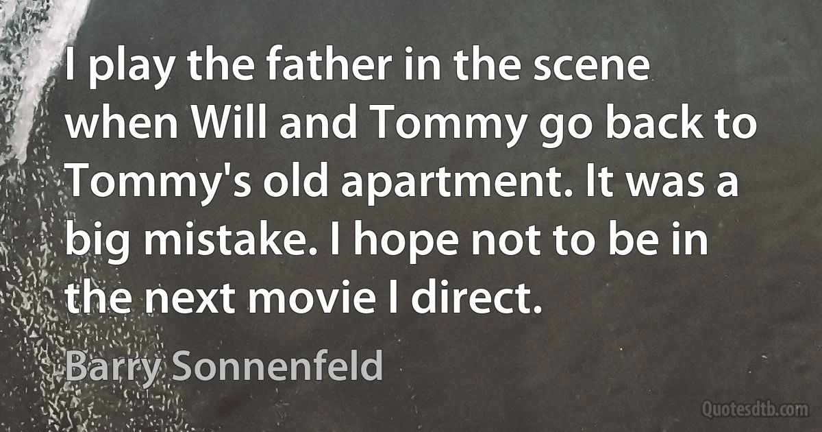 I play the father in the scene when Will and Tommy go back to Tommy's old apartment. It was a big mistake. I hope not to be in the next movie I direct. (Barry Sonnenfeld)