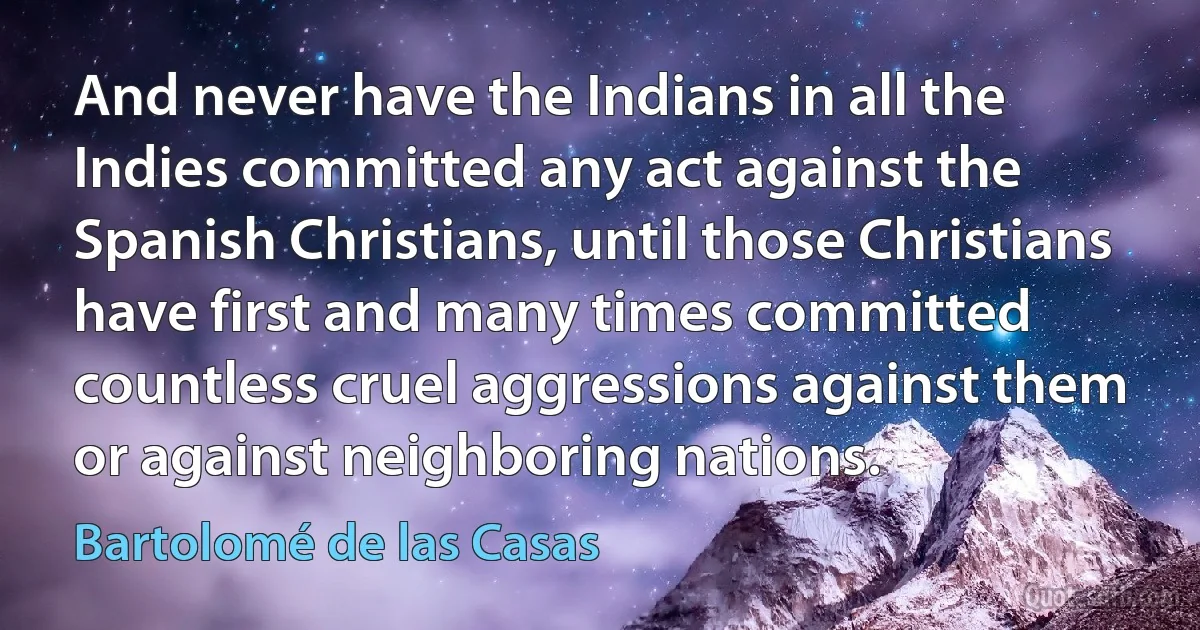 And never have the Indians in all the Indies committed any act against the Spanish Christians, until those Christians have first and many times committed countless cruel aggressions against them or against neighboring nations. (Bartolomé de las Casas)