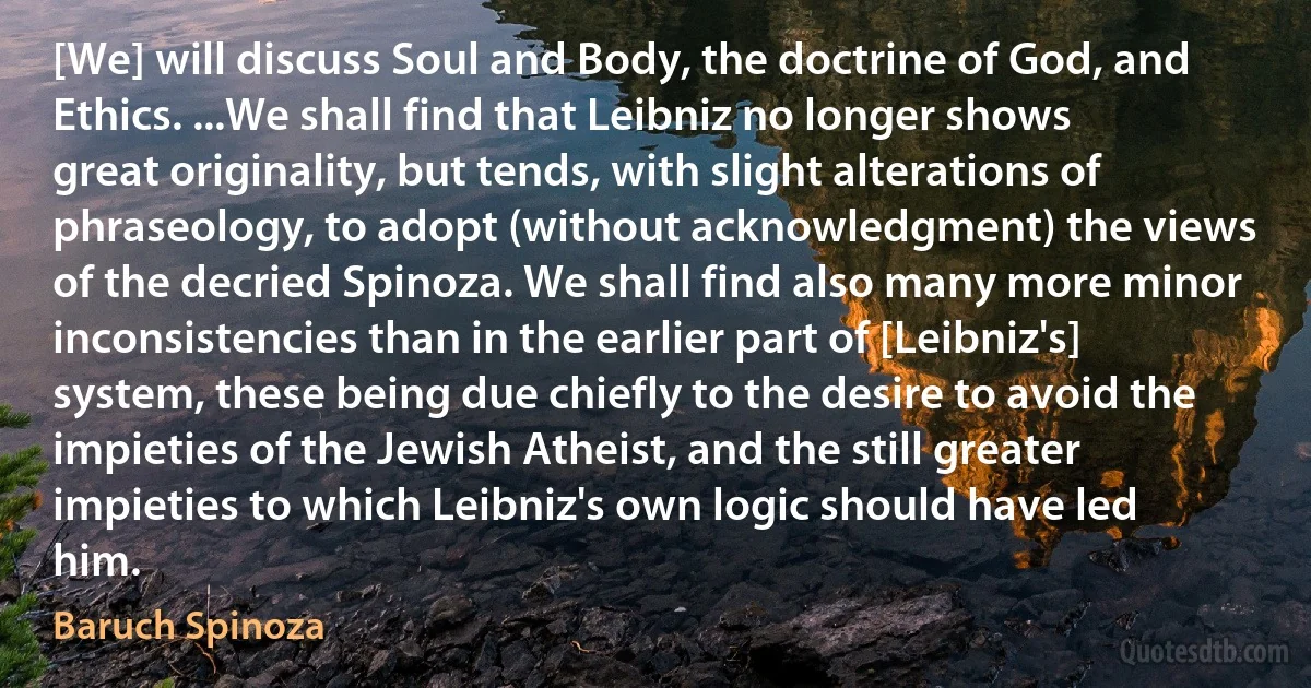 [We] will discuss Soul and Body, the doctrine of God, and Ethics. ...We shall find that Leibniz no longer shows great originality, but tends, with slight alterations of phraseology, to adopt (without acknowledgment) the views of the decried Spinoza. We shall find also many more minor inconsistencies than in the earlier part of [Leibniz's] system, these being due chiefly to the desire to avoid the impieties of the Jewish Atheist, and the still greater impieties to which Leibniz's own logic should have led him. (Baruch Spinoza)