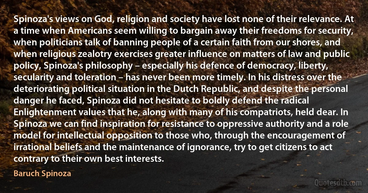 Spinoza's views on God, religion and society have lost none of their relevance. At a time when Americans seem willing to bargain away their freedoms for security, when politicians talk of banning people of a certain faith from our shores, and when religious zealotry exercises greater influence on matters of law and public policy, Spinoza's philosophy – especially his defence of democracy, liberty, secularity and toleration – has never been more timely. In his distress over the deteriorating political situation in the Dutch Republic, and despite the personal danger he faced, Spinoza did not hesitate to boldly defend the radical Enlightenment values that he, along with many of his compatriots, held dear. In Spinoza we can find inspiration for resistance to oppressive authority and a role model for intellectual opposition to those who, through the encouragement of irrational beliefs and the maintenance of ignorance, try to get citizens to act contrary to their own best interests. (Baruch Spinoza)