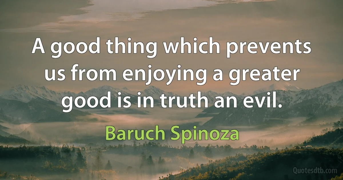 A good thing which prevents us from enjoying a greater good is in truth an evil. (Baruch Spinoza)