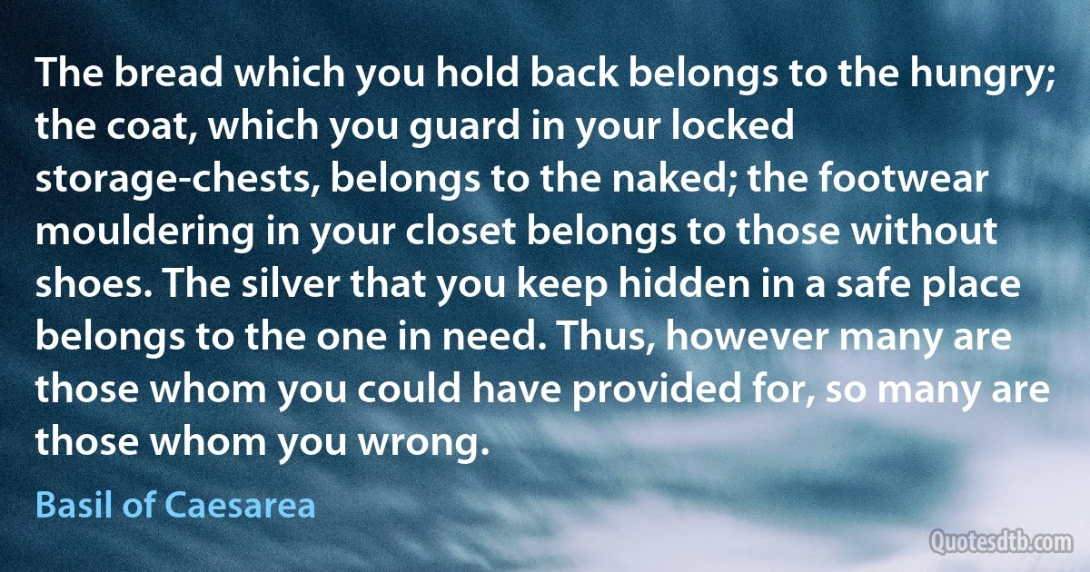 The bread which you hold back belongs to the hungry; the coat, which you guard in your locked storage-chests, belongs to the naked; the footwear mouldering in your closet belongs to those without shoes. The silver that you keep hidden in a safe place belongs to the one in need. Thus, however many are those whom you could have provided for, so many are those whom you wrong. (Basil of Caesarea)