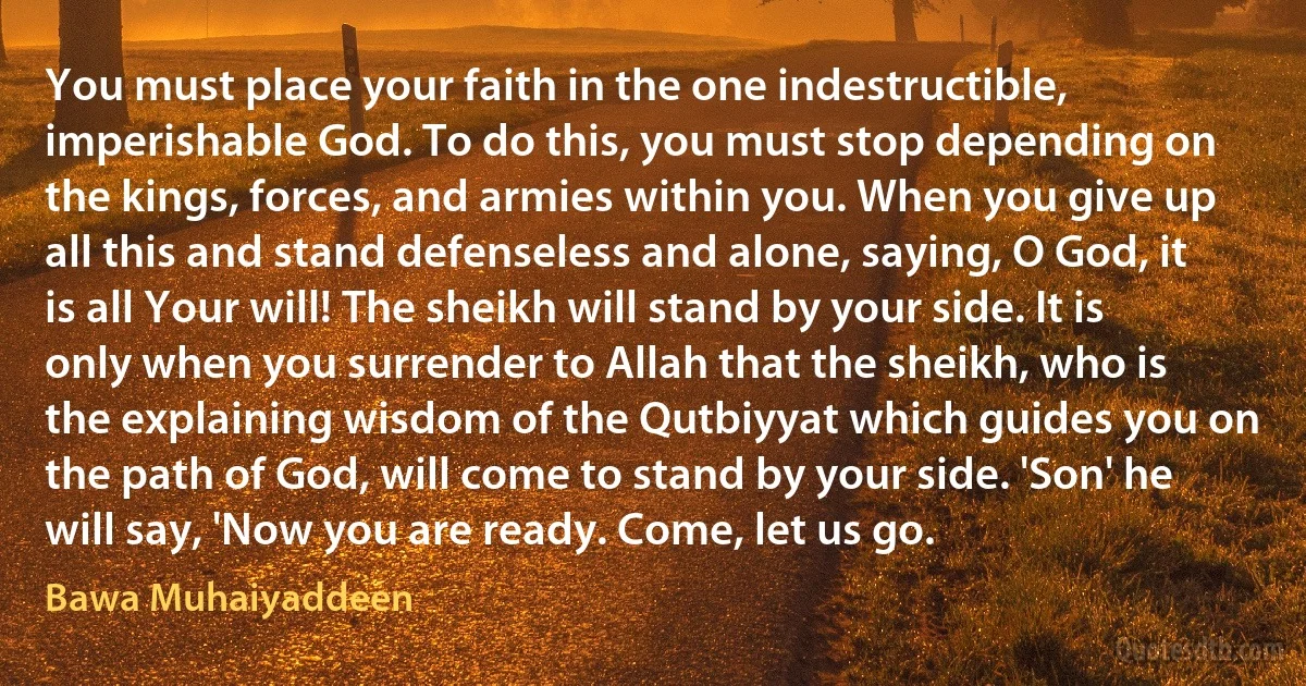 You must place your faith in the one indestructible, imperishable God. To do this, you must stop depending on the kings, forces, and armies within you. When you give up all this and stand defenseless and alone, saying, O God, it is all Your will! The sheikh will stand by your side. It is only when you surrender to Allah that the sheikh, who is the explaining wisdom of the Qutbiyyat which guides you on the path of God, will come to stand by your side. 'Son' he will say, 'Now you are ready. Come, let us go. (Bawa Muhaiyaddeen)