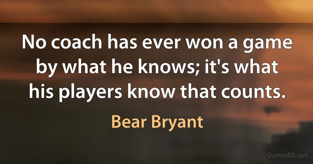 No coach has ever won a game by what he knows; it's what his players know that counts. (Bear Bryant)