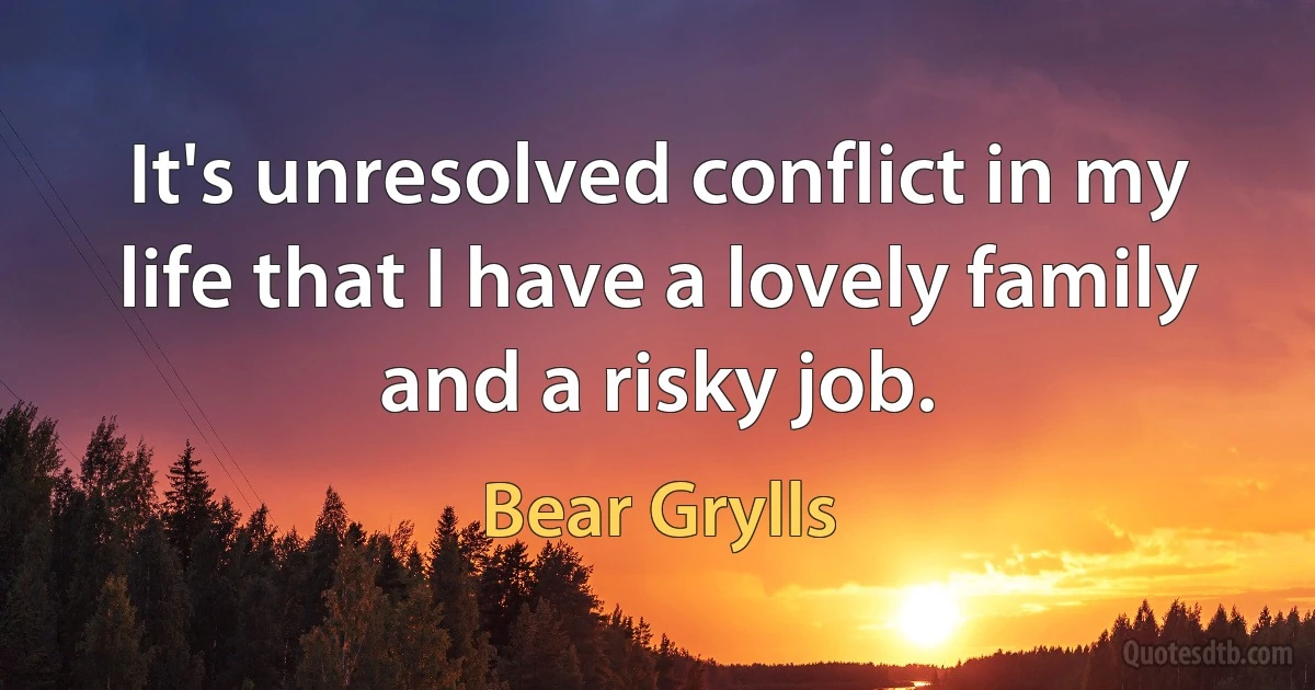 It's unresolved conflict in my life that I have a lovely family and a risky job. (Bear Grylls)