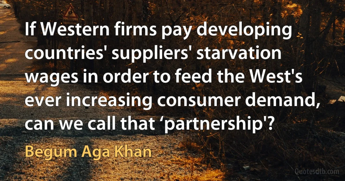 If Western firms pay developing countries' suppliers' starvation wages in order to feed the West's ever increasing consumer demand, can we call that ‘partnership'? (Begum Aga Khan)