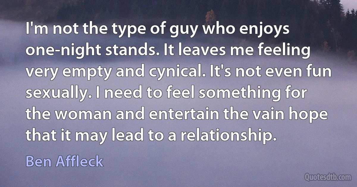 I'm not the type of guy who enjoys one-night stands. It leaves me feeling very empty and cynical. It's not even fun sexually. I need to feel something for the woman and entertain the vain hope that it may lead to a relationship. (Ben Affleck)