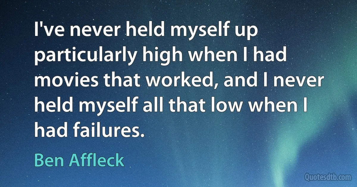 I've never held myself up particularly high when I had movies that worked, and I never held myself all that low when I had failures. (Ben Affleck)