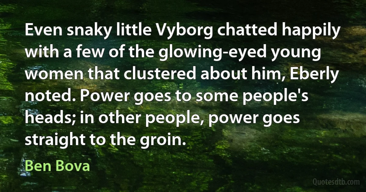 Even snaky little Vyborg chatted happily with a few of the glowing-eyed young women that clustered about him, Eberly noted. Power goes to some people's heads; in other people, power goes straight to the groin. (Ben Bova)