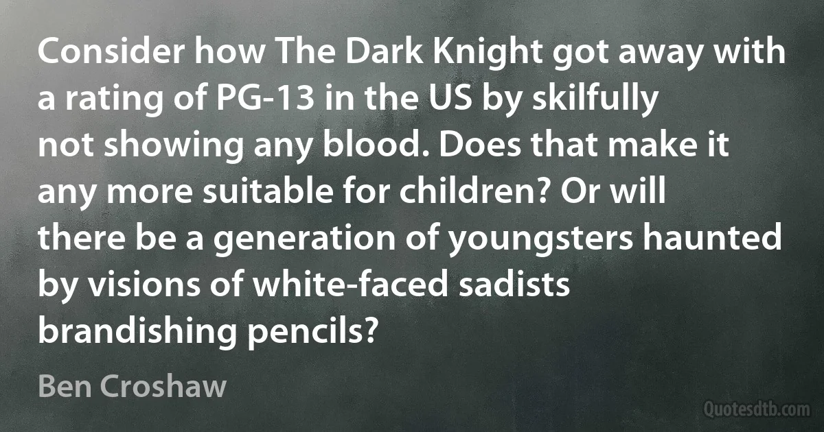 Consider how The Dark Knight got away with a rating of PG-13 in the US by skilfully not showing any blood. Does that make it any more suitable for children? Or will there be a generation of youngsters haunted by visions of white-faced sadists brandishing pencils? (Ben Croshaw)