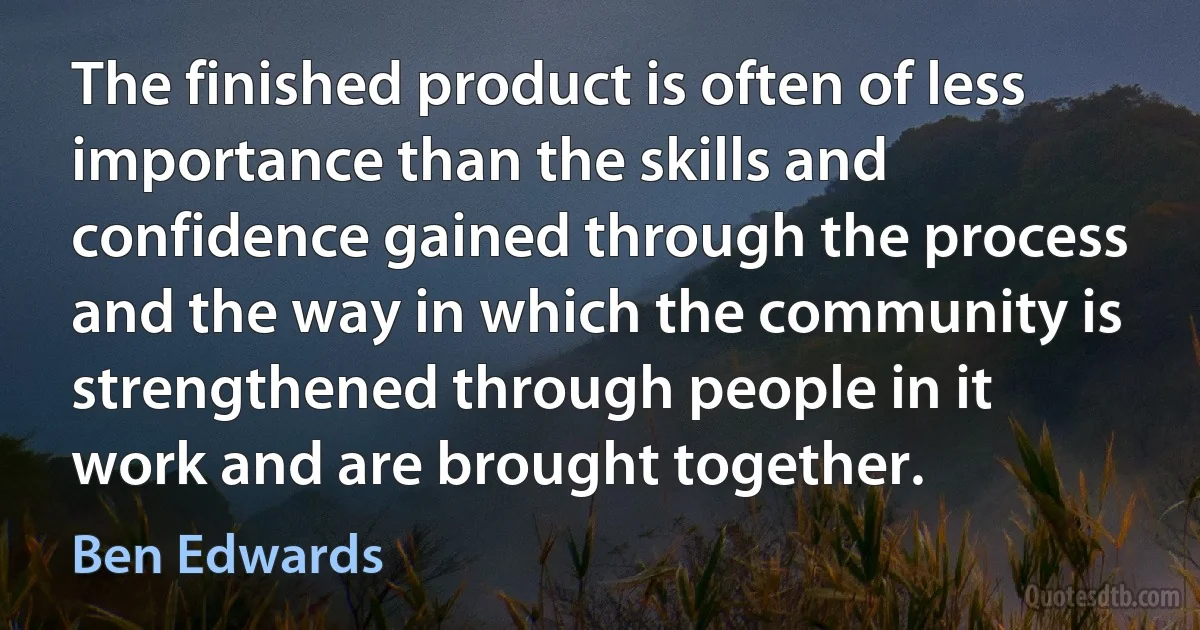 The finished product is often of less importance than the skills and confidence gained through the process and the way in which the community is strengthened through people in it work and are brought together. (Ben Edwards)