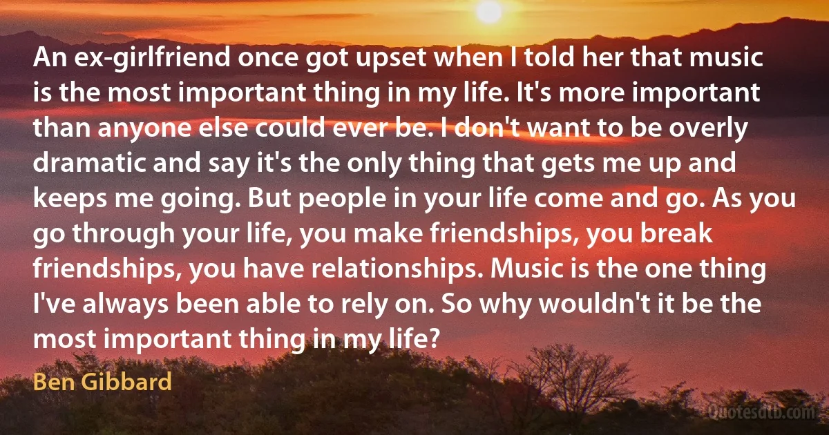 An ex-girlfriend once got upset when I told her that music is the most important thing in my life. It's more important than anyone else could ever be. I don't want to be overly dramatic and say it's the only thing that gets me up and keeps me going. But people in your life come and go. As you go through your life, you make friendships, you break friendships, you have relationships. Music is the one thing I've always been able to rely on. So why wouldn't it be the most important thing in my life? (Ben Gibbard)