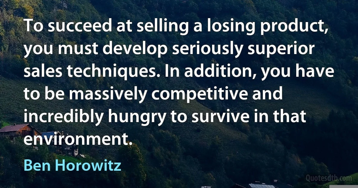 To succeed at selling a losing product, you must develop seriously superior sales techniques. In addition, you have to be massively competitive and incredibly hungry to survive in that environment. (Ben Horowitz)