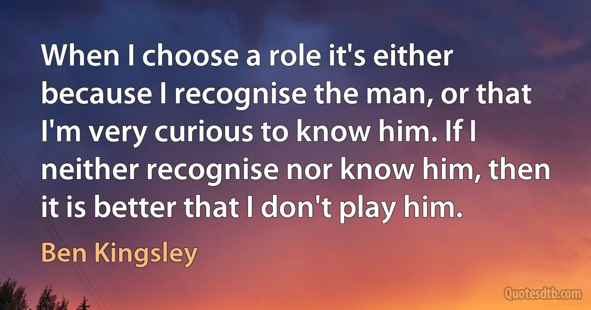 When I choose a role it's either because I recognise the man, or that I'm very curious to know him. If I neither recognise nor know him, then it is better that I don't play him. (Ben Kingsley)