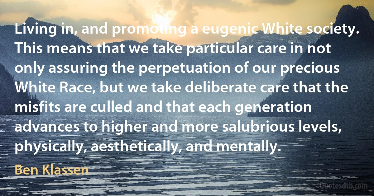 Living in, and promoting a eugenic White society. This means that we take particular care in not only assuring the perpetuation of our precious White Race, but we take deliberate care that the misfits are culled and that each generation advances to higher and more salubrious levels, physically, aesthetically, and mentally. (Ben Klassen)