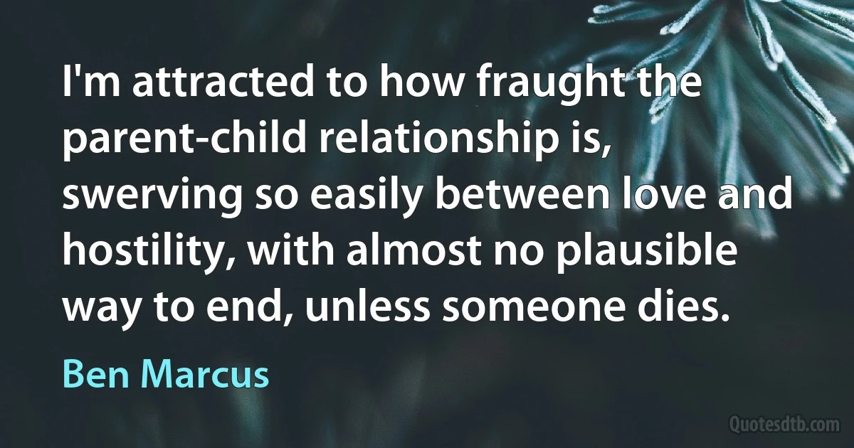 I'm attracted to how fraught the parent-child relationship is, swerving so easily between love and hostility, with almost no plausible way to end, unless someone dies. (Ben Marcus)