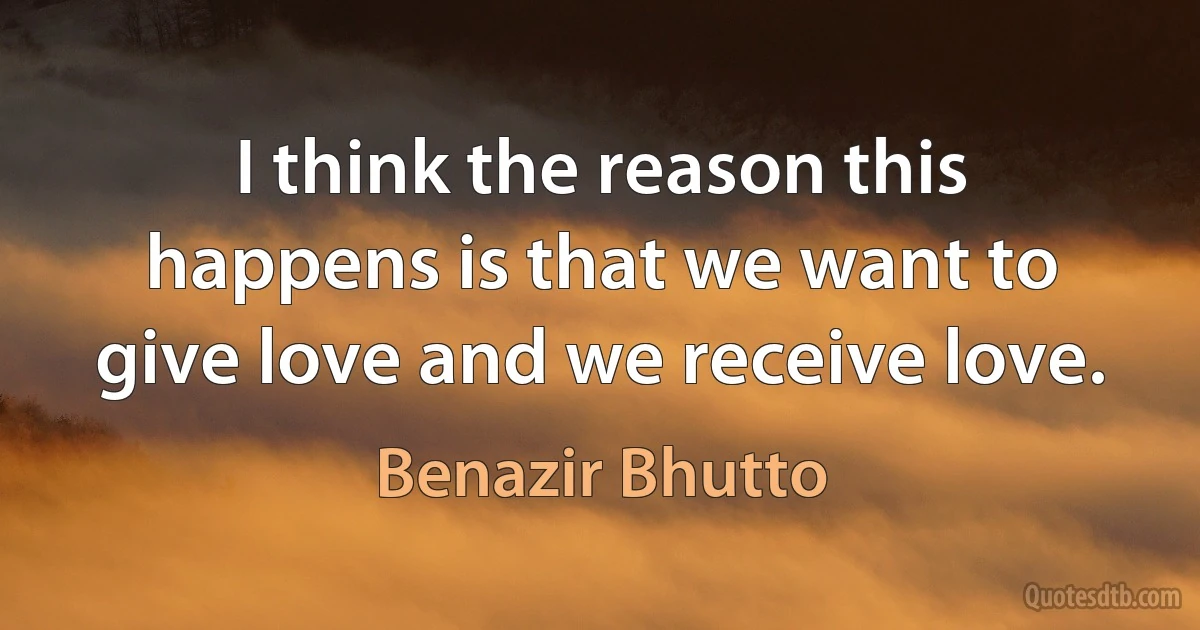 I think the reason this happens is that we want to give love and we receive love. (Benazir Bhutto)