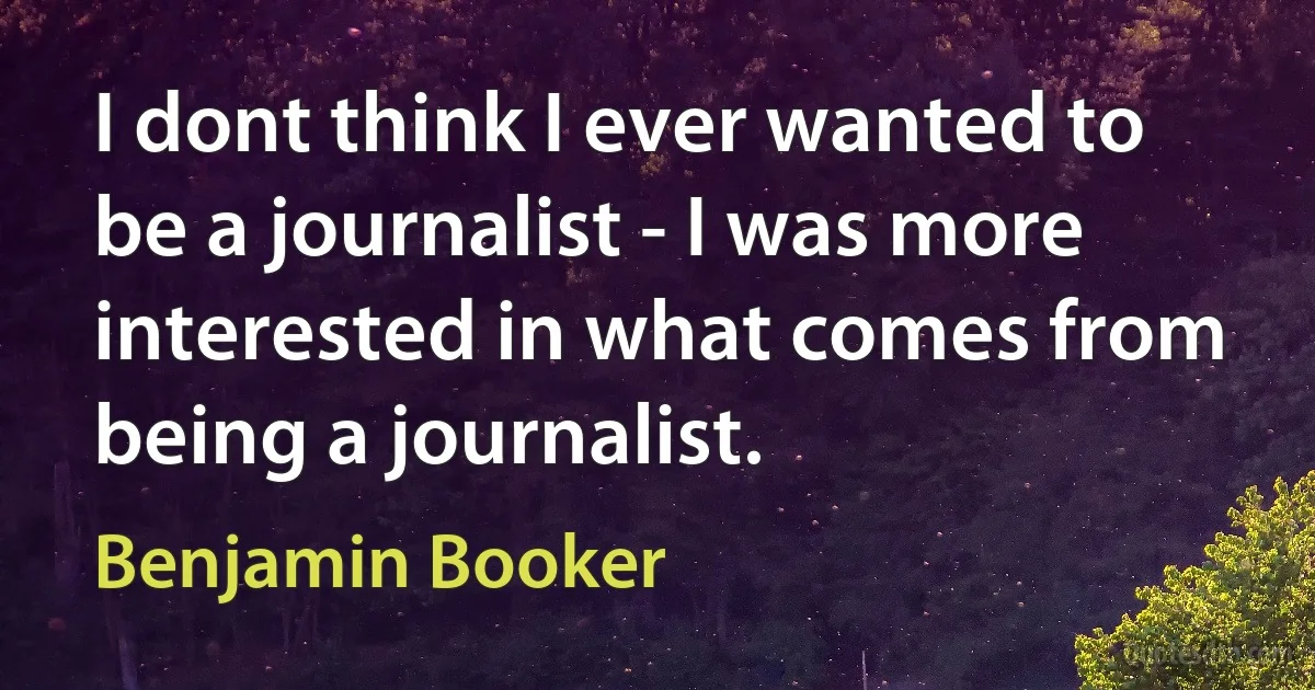 I dont think I ever wanted to be a journalist - I was more interested in what comes from being a journalist. (Benjamin Booker)