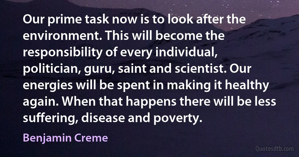 Our prime task now is to look after the environment. This will become the responsibility of every individual, politician, guru, saint and scientist. Our energies will be spent in making it healthy again. When that happens there will be less suffering, disease and poverty. (Benjamin Creme)