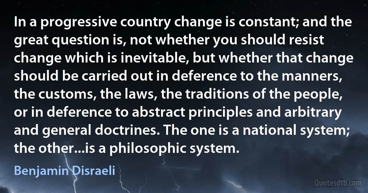 In a progressive country change is constant; and the great question is, not whether you should resist change which is inevitable, but whether that change should be carried out in deference to the manners, the customs, the laws, the traditions of the people, or in deference to abstract principles and arbitrary and general doctrines. The one is a national system; the other...is a philosophic system. (Benjamin Disraeli)