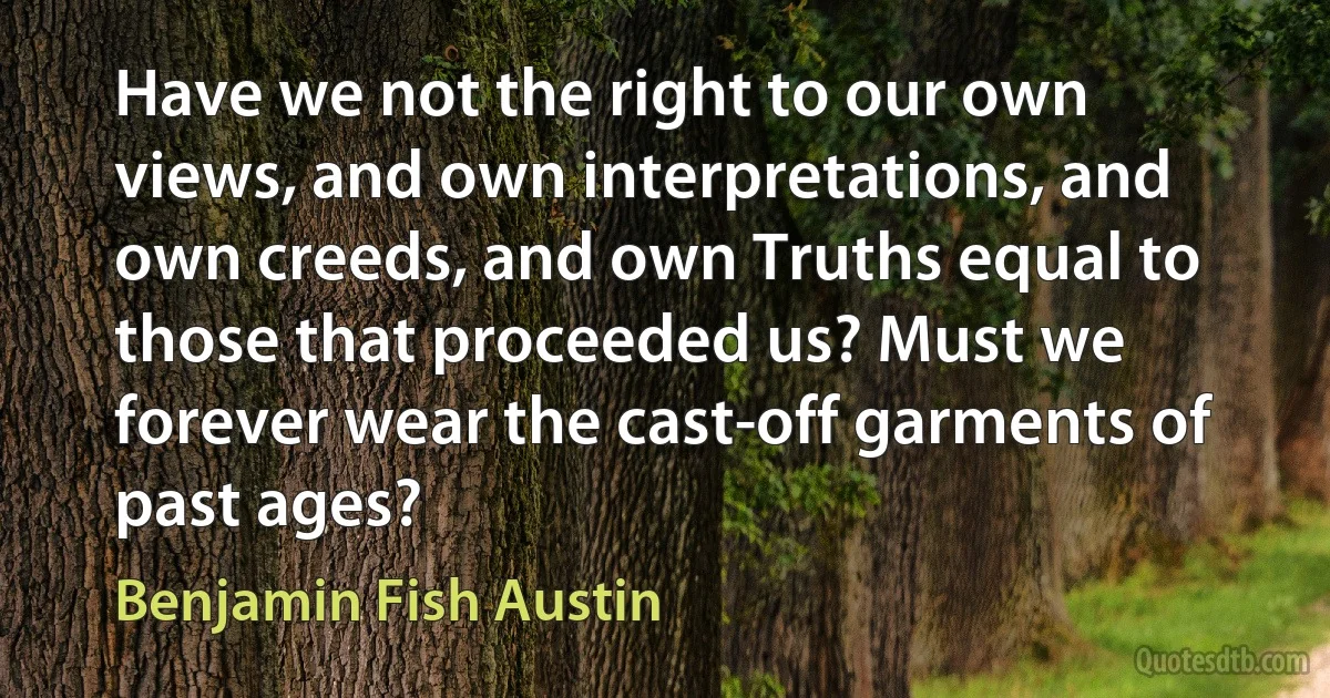 Have we not the right to our own views, and own interpretations, and own creeds, and own Truths equal to those that proceeded us? Must we forever wear the cast-off garments of past ages? (Benjamin Fish Austin)