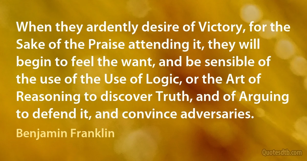 When they ardently desire of Victory, for the Sake of the Praise attending it, they will begin to feel the want, and be sensible of the use of the Use of Logic, or the Art of Reasoning to discover Truth, and of Arguing to defend it, and convince adversaries. (Benjamin Franklin)