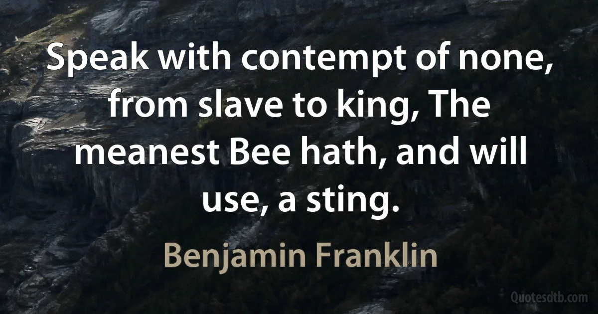 Speak with contempt of none, from slave to king, The meanest Bee hath, and will use, a sting. (Benjamin Franklin)