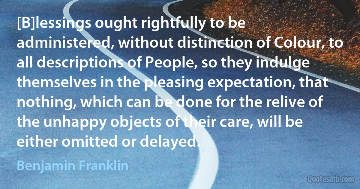 [B]lessings ought rightfully to be administered, without distinction of Colour, to all descriptions of People, so they indulge themselves in the pleasing expectation, that nothing, which can be done for the relive of the unhappy objects of their care, will be either omitted or delayed. (Benjamin Franklin)