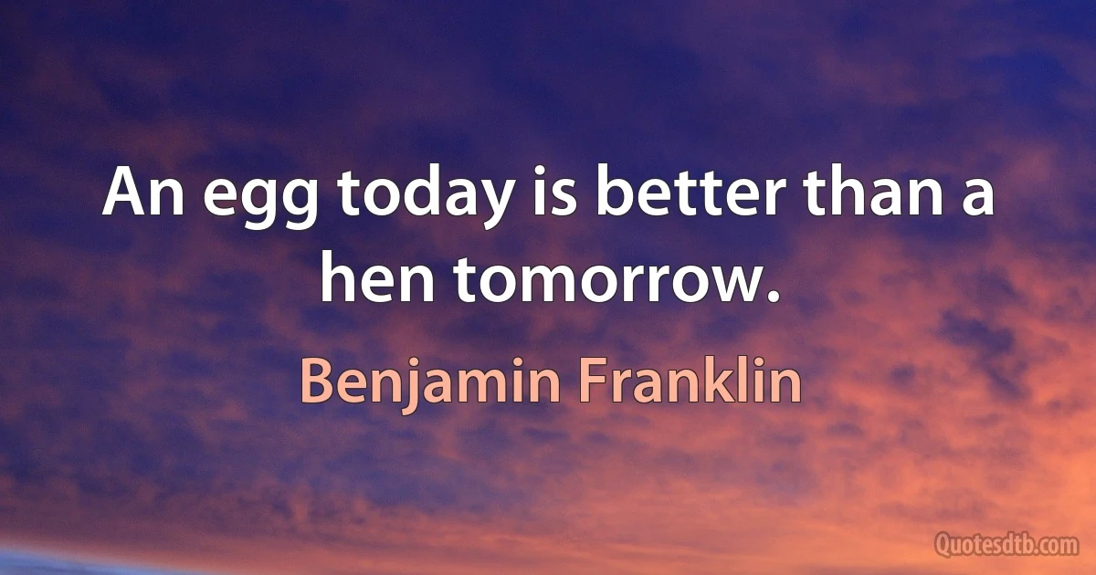 An egg today is better than a hen tomorrow. (Benjamin Franklin)