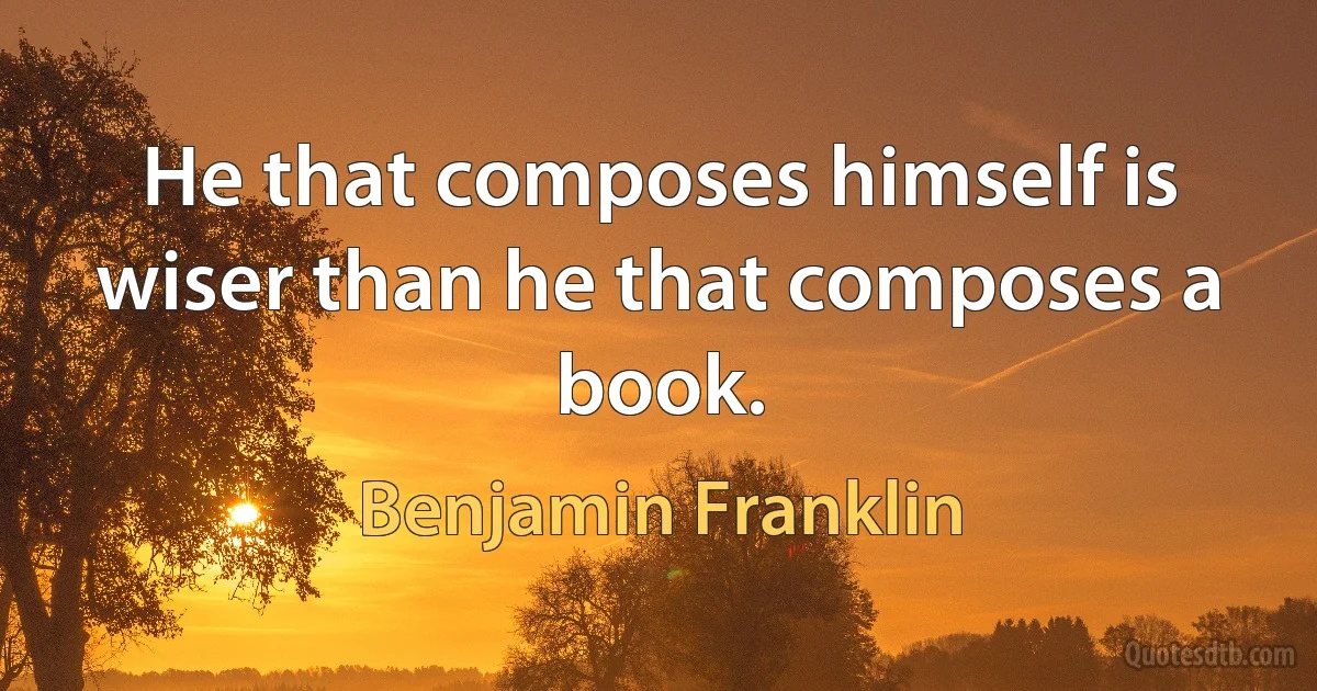 He that composes himself is wiser than he that composes a book. (Benjamin Franklin)